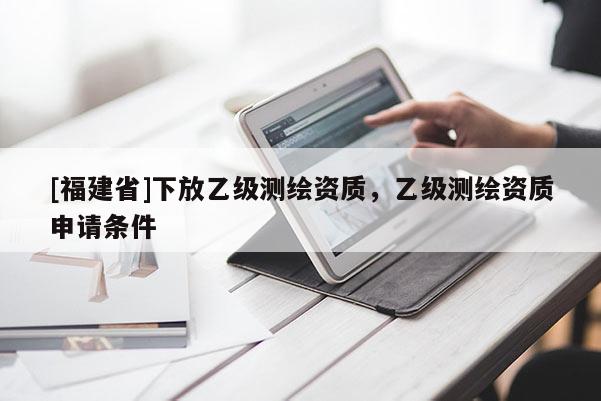 [福建省]下放乙級測繪資質(zhì)，乙級測繪資質(zhì)申請條件