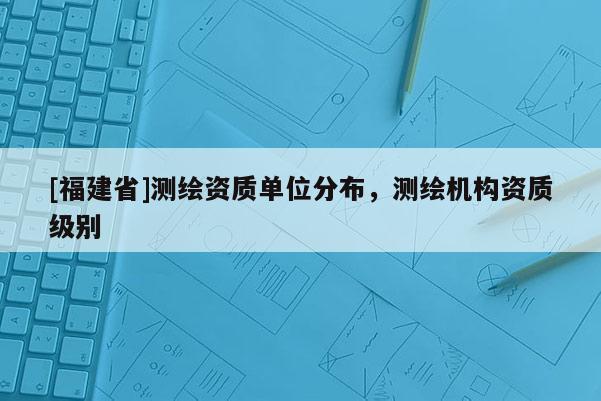 [福建省]測繪資質(zhì)單位分布，測繪機(jī)構(gòu)資質(zhì)級別