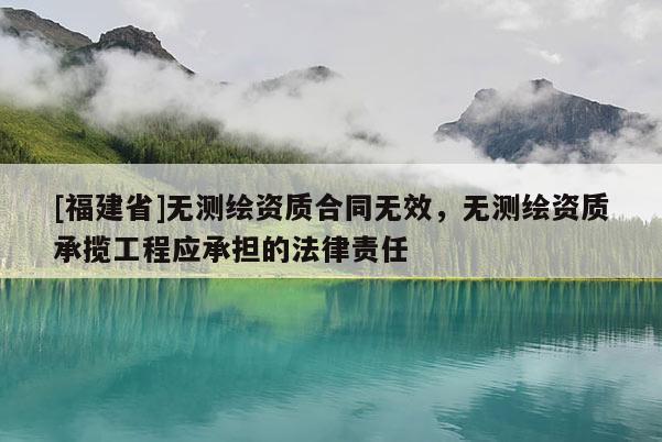 [福建省]無測繪資質(zhì)合同無效，無測繪資質(zhì)承攬工程應(yīng)承擔(dān)的法律責(zé)任