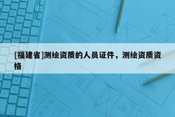 [福建省]測繪資質(zhì)的人員證件，測繪資質(zhì)資格