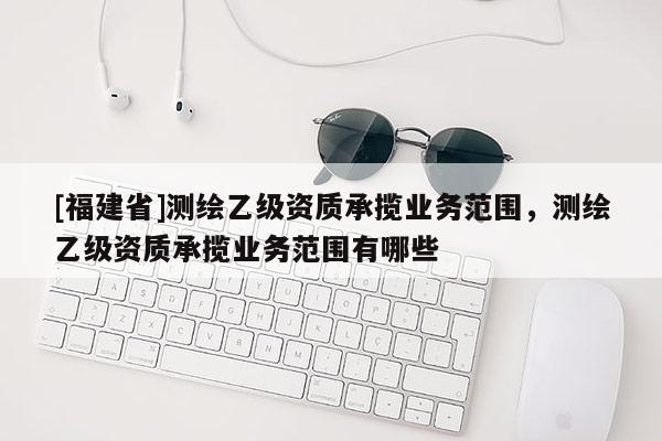 [福建省]測繪乙級資質(zhì)承攬業(yè)務(wù)范圍，測繪乙級資質(zhì)承攬業(yè)務(wù)范圍有哪些