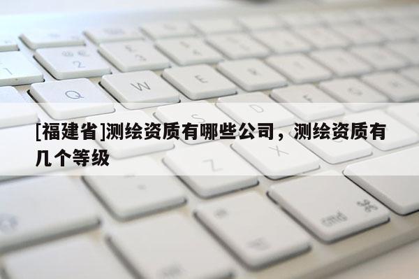 [福建省]測繪資質(zhì)有哪些公司，測繪資質(zhì)有幾個等級