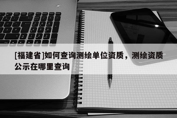 [福建省]如何查詢測繪單位資質(zhì)，測繪資質(zhì)公示在哪里查詢