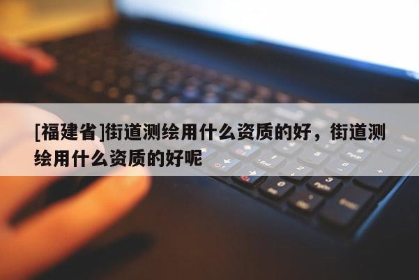 [福建省]街道測(cè)繪用什么資質(zhì)的好，街道測(cè)繪用什么資質(zhì)的好呢