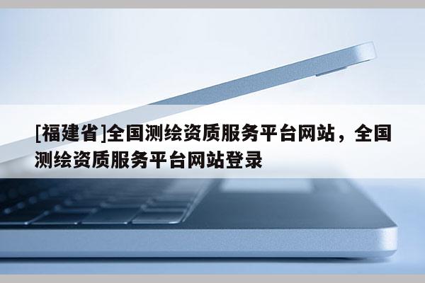 [福建省]全國測繪資質服務平臺網(wǎng)站，全國測繪資質服務平臺網(wǎng)站登錄