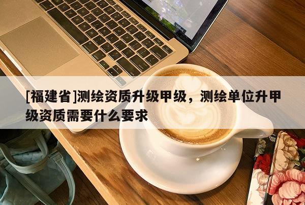 [福建省]測(cè)繪資質(zhì)升級(jí)甲級(jí)，測(cè)繪單位升甲級(jí)資質(zhì)需要什么要求