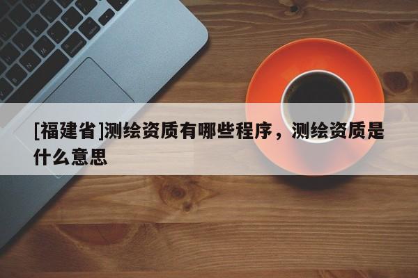 [福建省]測繪資質(zhì)有哪些程序，測繪資質(zhì)是什么意思