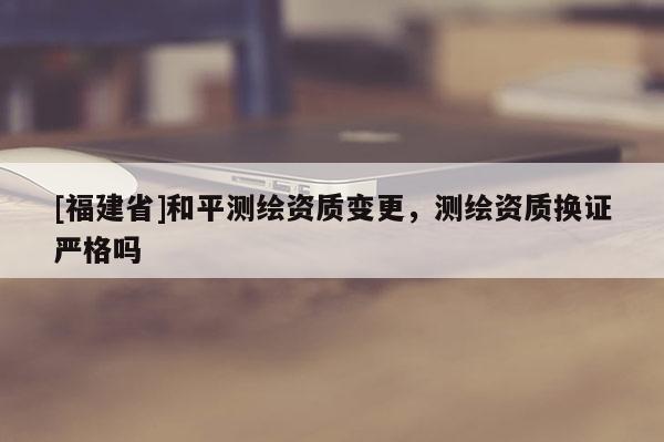 [福建省]和平測(cè)繪資質(zhì)變更，測(cè)繪資質(zhì)換證嚴(yán)格嗎