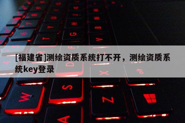 [福建省]測(cè)繪資質(zhì)系統(tǒng)打不開(kāi)，測(cè)繪資質(zhì)系統(tǒng)key登錄