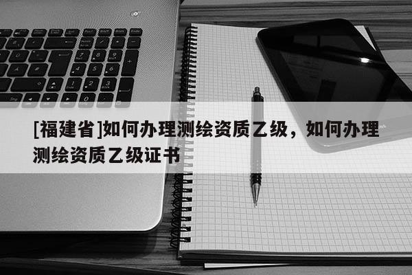 [福建省]如何辦理測(cè)繪資質(zhì)乙級(jí)，如何辦理測(cè)繪資質(zhì)乙級(jí)證書(shū)