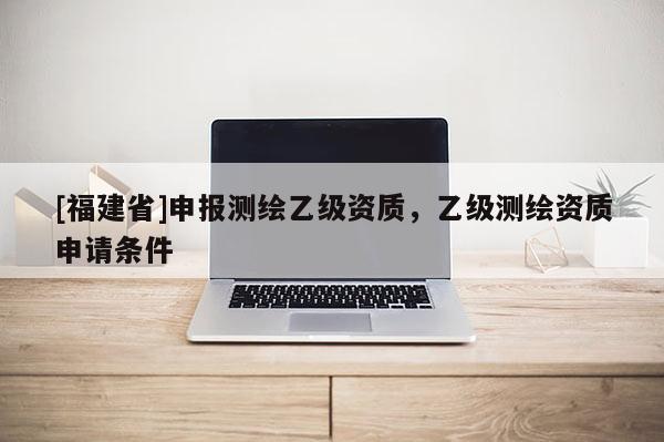[福建省]申報測繪乙級資質(zhì)，乙級測繪資質(zhì)申請條件