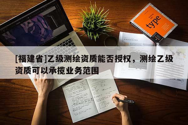 [福建省]乙級(jí)測繪資質(zhì)能否授權(quán)，測繪乙級(jí)資質(zhì)可以承攬業(yè)務(wù)范圍