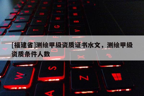 [福建省]測繪甲級資質(zhì)證書水文，測繪甲級資質(zhì)條件人數(shù)