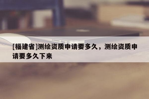[福建省]測繪資質申請要多久，測繪資質申請要多久下來