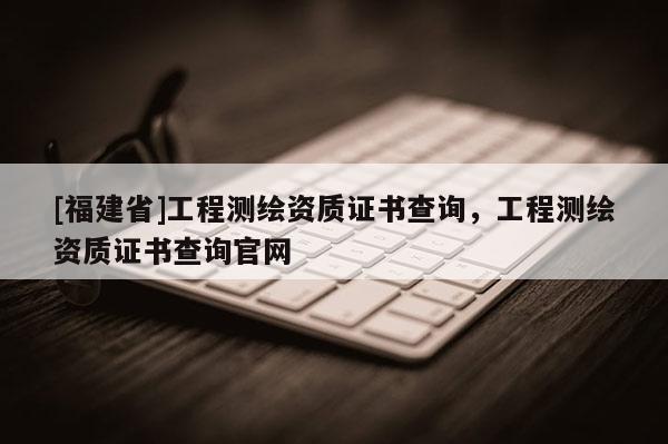 [福建省]工程測(cè)繪資質(zhì)證書(shū)查詢，工程測(cè)繪資質(zhì)證書(shū)查詢官網(wǎng)