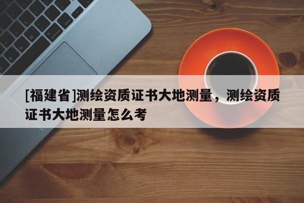 [福建省]測繪資質(zhì)證書大地測量，測繪資質(zhì)證書大地測量怎么考