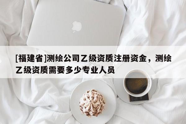 [福建省]測繪公司乙級資質(zhì)注冊資金，測繪乙級資質(zhì)需要多少專業(yè)人員