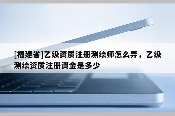 [福建省]乙級(jí)資質(zhì)注冊(cè)測(cè)繪師怎么弄，乙級(jí)測(cè)繪資質(zhì)注冊(cè)資金是多少