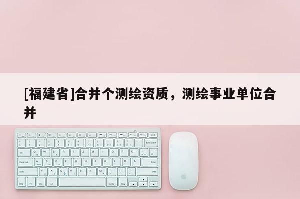 [福建省]合并個(gè)測(cè)繪資質(zhì)，測(cè)繪事業(yè)單位合并