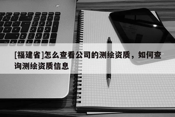 [福建省]怎么查看公司的測(cè)繪資質(zhì)，如何查詢測(cè)繪資質(zhì)信息