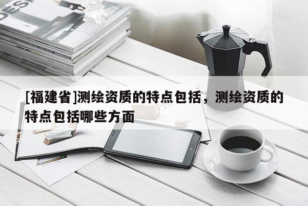 [福建省]測繪資質(zhì)的特點(diǎn)包括，測繪資質(zhì)的特點(diǎn)包括哪些方面