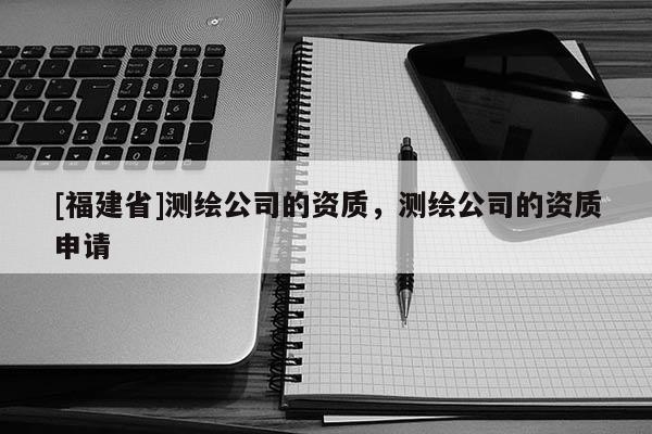 [福建省]測(cè)繪公司的資質(zhì)，測(cè)繪公司的資質(zhì)申請(qǐng)