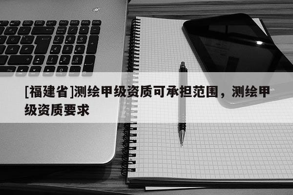 [福建省]測(cè)繪甲級(jí)資質(zhì)可承擔(dān)范圍，測(cè)繪甲級(jí)資質(zhì)要求