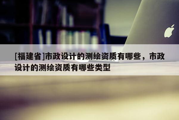 [福建省]市政設(shè)計(jì)的測(cè)繪資質(zhì)有哪些，市政設(shè)計(jì)的測(cè)繪資質(zhì)有哪些類型