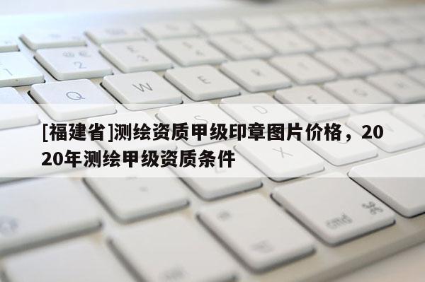 [福建省]測(cè)繪資質(zhì)甲級(jí)印章圖片價(jià)格，2020年測(cè)繪甲級(jí)資質(zhì)條件