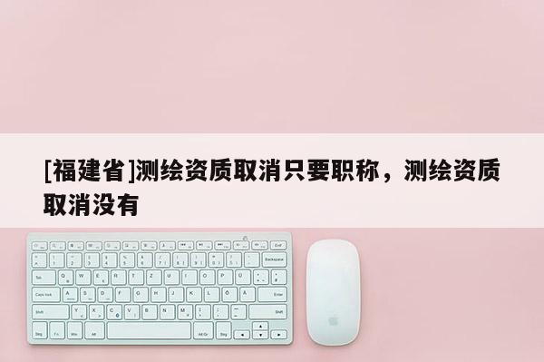[福建省]測繪資質(zhì)取消只要職稱，測繪資質(zhì)取消沒有