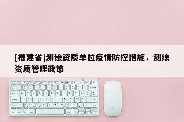 [福建省]測(cè)繪資質(zhì)單位疫情防控措施，測(cè)繪資質(zhì)管理政策