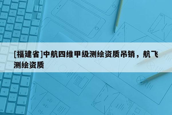 [福建省]中航四維甲級測繪資質(zhì)吊銷，航飛測繪資質(zhì)