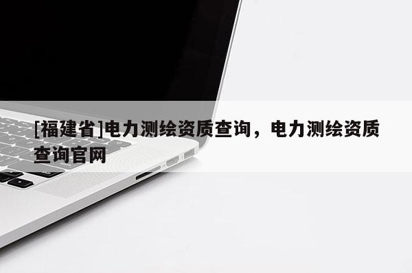 [福建省]電力測(cè)繪資質(zhì)查詢，電力測(cè)繪資質(zhì)查詢官網(wǎng)