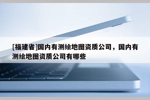 [福建省]國(guó)內(nèi)有測(cè)繪地圖資質(zhì)公司，國(guó)內(nèi)有測(cè)繪地圖資質(zhì)公司有哪些