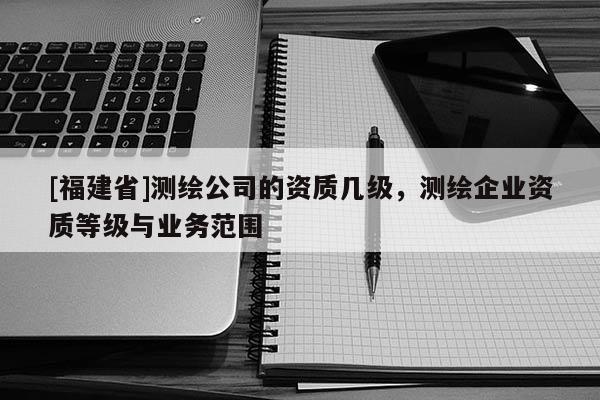 [福建省]測(cè)繪公司的資質(zhì)幾級(jí)，測(cè)繪企業(yè)資質(zhì)等級(jí)與業(yè)務(wù)范圍