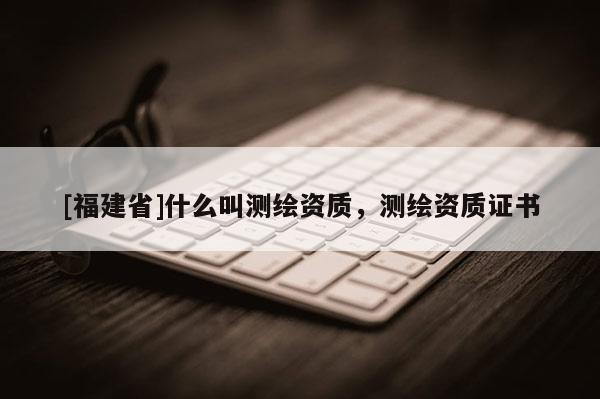 [福建省]什么叫測(cè)繪資質(zhì)，測(cè)繪資質(zhì)證書(shū)