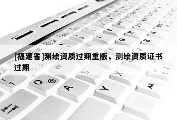 [福建省]測(cè)繪資質(zhì)過(guò)期重版，測(cè)繪資質(zhì)證書過(guò)期