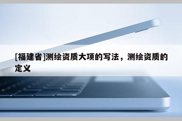 [福建省]測(cè)繪資質(zhì)大項(xiàng)的寫法，測(cè)繪資質(zhì)的定義