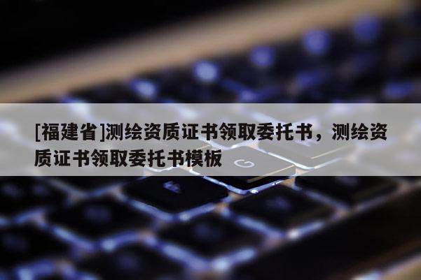 [福建省]測繪資質(zhì)證書領(lǐng)取委托書，測繪資質(zhì)證書領(lǐng)取委托書模板
