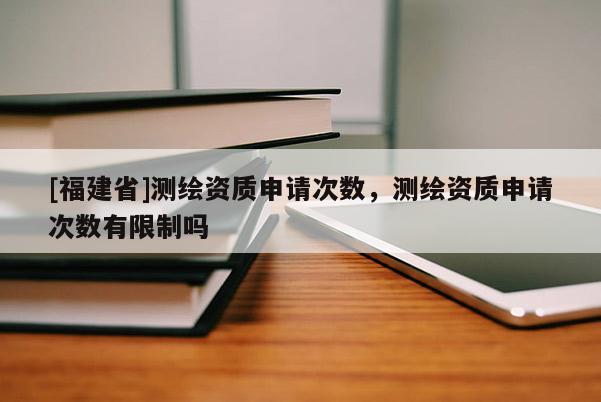 [福建省]測繪資質申請次數，測繪資質申請次數有限制嗎