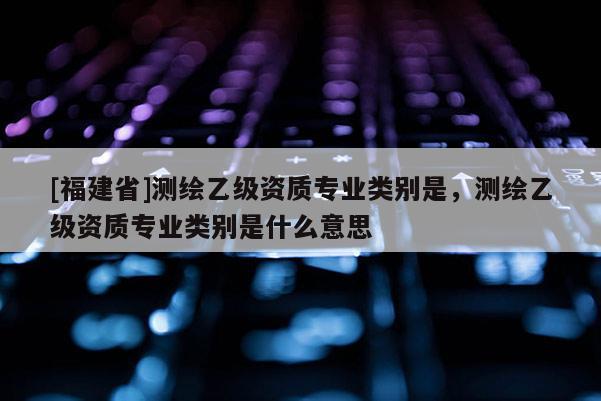 [福建省]測(cè)繪乙級(jí)資質(zhì)專(zhuān)業(yè)類(lèi)別是，測(cè)繪乙級(jí)資質(zhì)專(zhuān)業(yè)類(lèi)別是什么意思