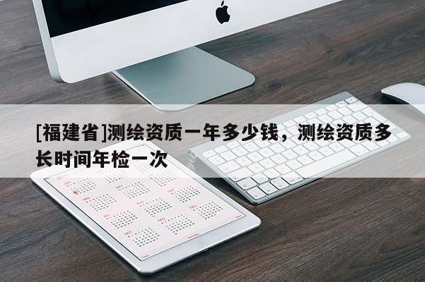[福建省]測(cè)繪資質(zhì)一年多少錢，測(cè)繪資質(zhì)多長(zhǎng)時(shí)間年檢一次