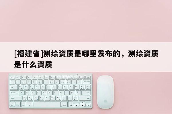 [福建省]測繪資質(zhì)是哪里發(fā)布的，測繪資質(zhì)是什么資質(zhì)