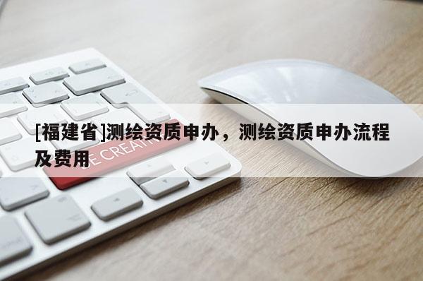 [福建省]測(cè)繪資質(zhì)申辦，測(cè)繪資質(zhì)申辦流程及費(fèi)用