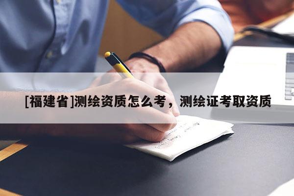 [福建省]測繪資質(zhì)怎么考，測繪證考取資質(zhì)