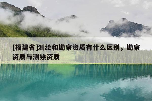 [福建省]測繪和勘察資質(zhì)有什么區(qū)別，勘察資質(zhì)與測繪資質(zhì)