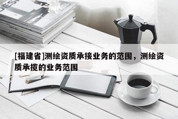 [福建省]測(cè)繪資質(zhì)承接業(yè)務(wù)的范圍，測(cè)繪資質(zhì)承攬的業(yè)務(wù)范圍