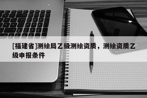[福建省]測(cè)繪局乙級(jí)測(cè)繪資質(zhì)，測(cè)繪資質(zhì)乙級(jí)申報(bào)條件