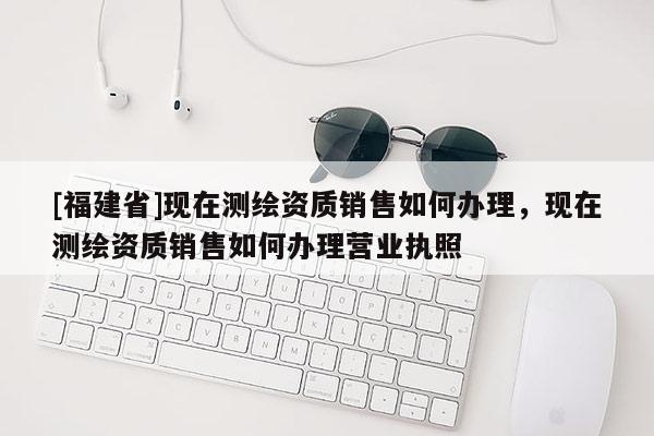 [福建省]現(xiàn)在測繪資質(zhì)銷售如何辦理，現(xiàn)在測繪資質(zhì)銷售如何辦理營業(yè)執(zhí)照
