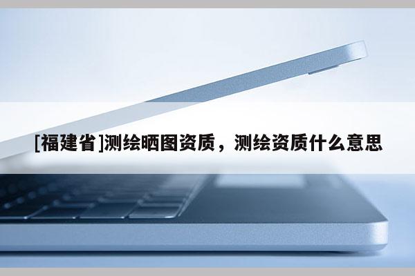 [福建省]測(cè)繪曬圖資質(zhì)，測(cè)繪資質(zhì)什么意思